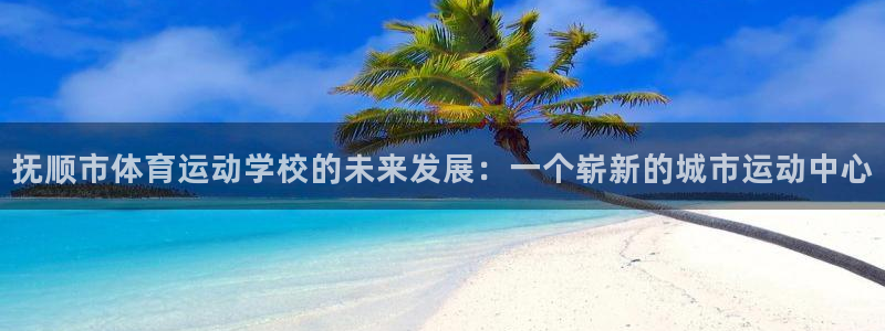919体育NBA直播苹果版：抚顺市体育运动学校的未来发展：一个崭新的城市运动中心
